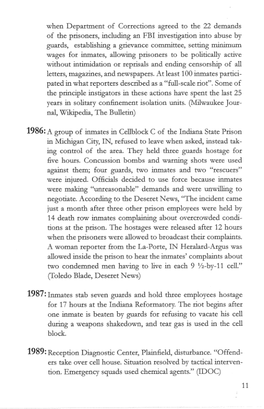 1986:  1987:  1989:  when Department of Corrections agreed to the 22 demands of the prisoners, including an FBI investigation into abuse by guards, establishing  grievance committce, setting minimum wages for inmates, allowing prisoners to be politically active without intimidation or reprisals and ending censorship of all letters, magazines, and newspapers. At least 100 inmates partici- pated in what reporters described as  “full-scale riot”. Some of the principle instigators in these actions have spent the last 25 years in solitary confinement isolation units. (Milwaukee Jour- ‘nal, Wikipedia, The Bulletin)  A group of inmates in Cellblock C of the Indiana State Prison in Michigan City, IN, refused to leave when asked, instead tak- ing control of the area. They held three guards hostage for five hours. Concussion bombs and warning shots were used against them; four guards, two inmates and two “rescuers” wete injured. Officials decided 10 use force because inmates were making “unreasonsble” demands and were unwilling to negotiate. According to the Descret News, “The incident came just a month after three other prison employees were held by 14 death row inmates complaining about overcrowded condi- tions at the prison. The hostages were released after 12 houss when the prisoners were allowed to broadeast their complaints. A woman reporter from the La-Porte, IN Heralard-Argus was allowed inside the prison to hear the inmates’ complaints about two condemned men having to live in each 9 Ya-by-11 cell” (Toledo Blade, Deseret News)  Inmates stab seven guards and hold three employees hostage for 17 hours at the Indiana Reformatory. The riot begins after one inmate is beaten by guards for refusing to vacate his cell during a weapons shakedown, and tear gas is used in the cell block.  Reception Diagnostic Center, Phinfield, disturbance. “Offend- ers take over cell house. Situation resolved by tactical interven- tion. Emergency squads used chemical agents” (IDOC)  1 